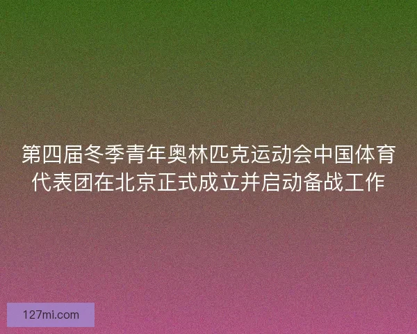 第四届冬季青年奥林匹克运动会中国体育代表团在北京正式成立并启动备战工作
