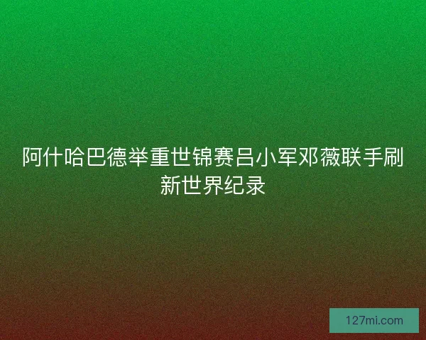 阿什哈巴德举重世锦赛吕小军邓薇联手刷新世界纪录