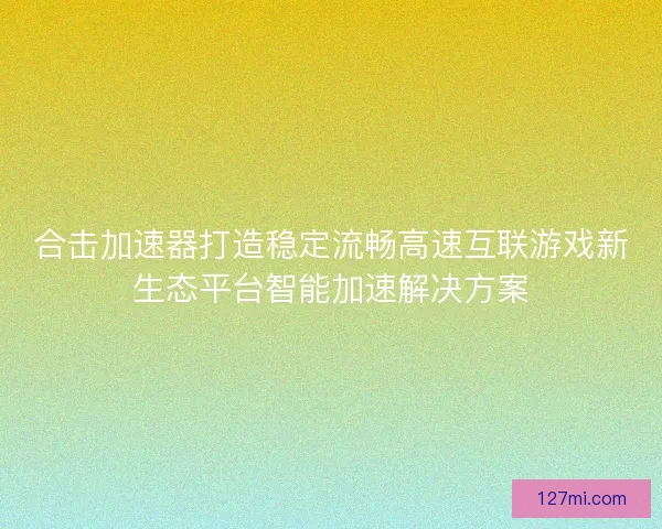 合击加速器打造稳定流畅高速互联游戏新生态平台智能加速解决方案