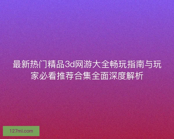 最新热门精品3d网游大全畅玩指南与玩家必看推荐合集全面深度解析