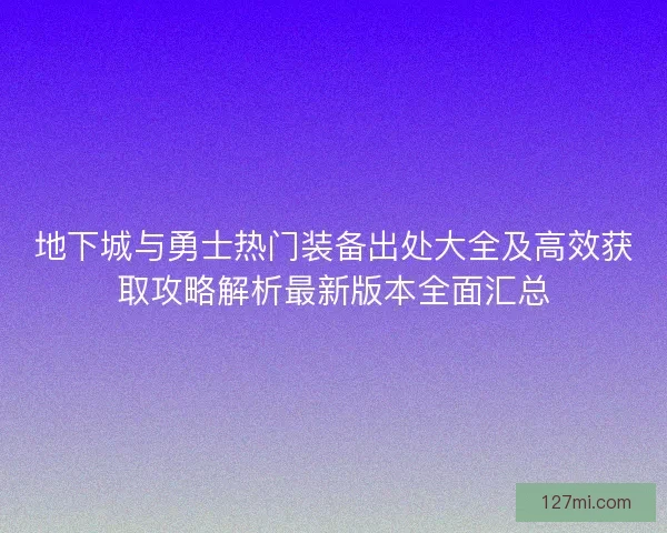 地下城与勇士热门装备出处大全及高效获取攻略解析最新版本全面汇总