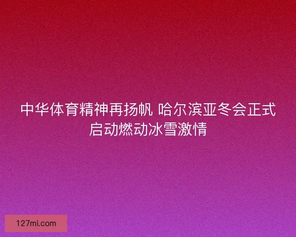 中华体育精神再扬帆 哈尔滨亚冬会正式启动燃动冰雪激情