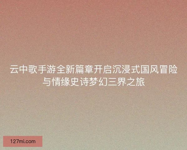 云中歌手游全新篇章开启沉浸式国风冒险与情缘史诗梦幻三界之旅