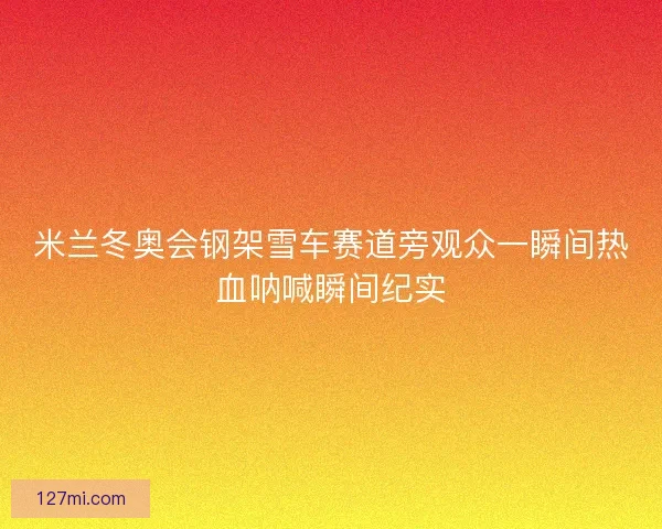 米兰冬奥会钢架雪车赛道旁观众一瞬间热血呐喊瞬间纪实