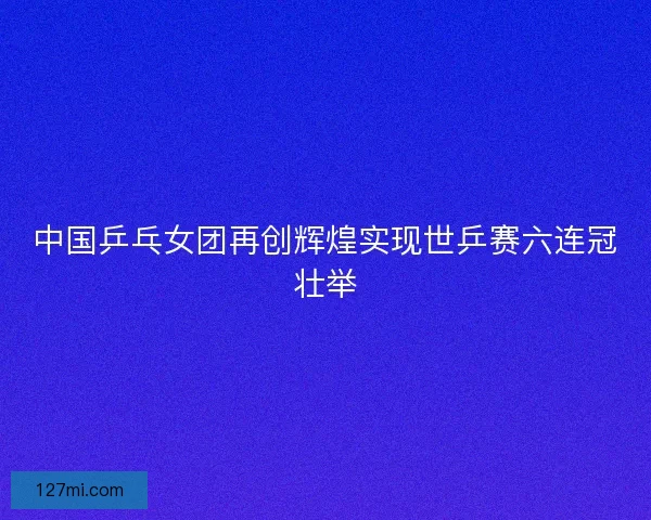 中国乒乓女团再创辉煌实现世乒赛六连冠壮举